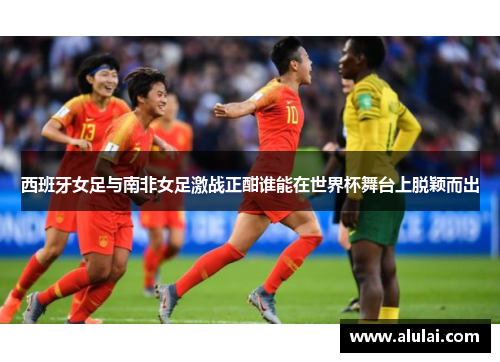 西班牙女足与南非女足激战正酣谁能在世界杯舞台上脱颖而出