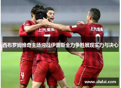 西布罗姆维奇主场迎战伊普斯全力争胜展现实力与决心