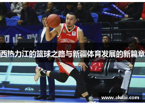 西热力江的篮球之路与新疆体育发展的新篇章