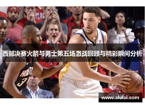 西部决赛火箭与勇士第五场激战回顾与精彩瞬间分析