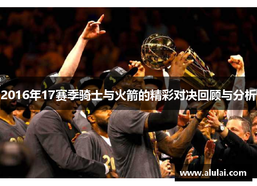 2016年17赛季骑士与火箭的精彩对决回顾与分析