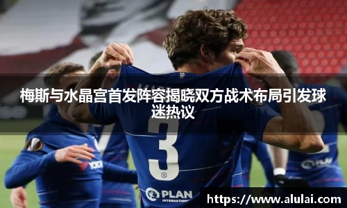 梅斯与水晶宫首发阵容揭晓双方战术布局引发球迷热议