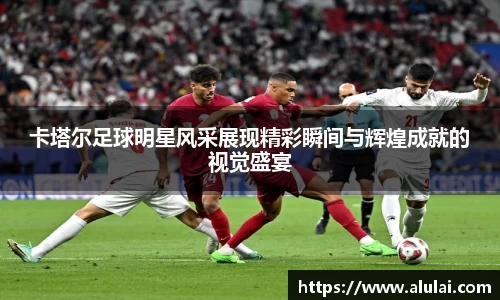 卡塔尔足球明星风采展现精彩瞬间与辉煌成就的视觉盛宴