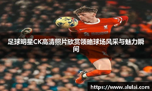 足球明星CK高清照片欣赏领略球场风采与魅力瞬间